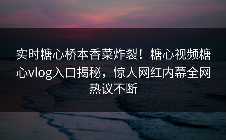 实时糖心桥本香菜炸裂！糖心视频糖心vlog入口揭秘，惊人网红内幕全网热议不断