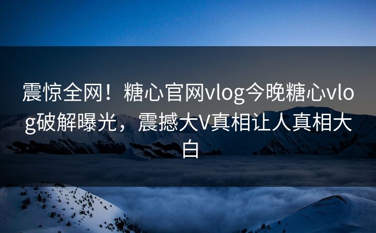 震惊全网！糖心官网vlog今晚糖心vlog破解曝光，震撼大V真相让人真相大白
