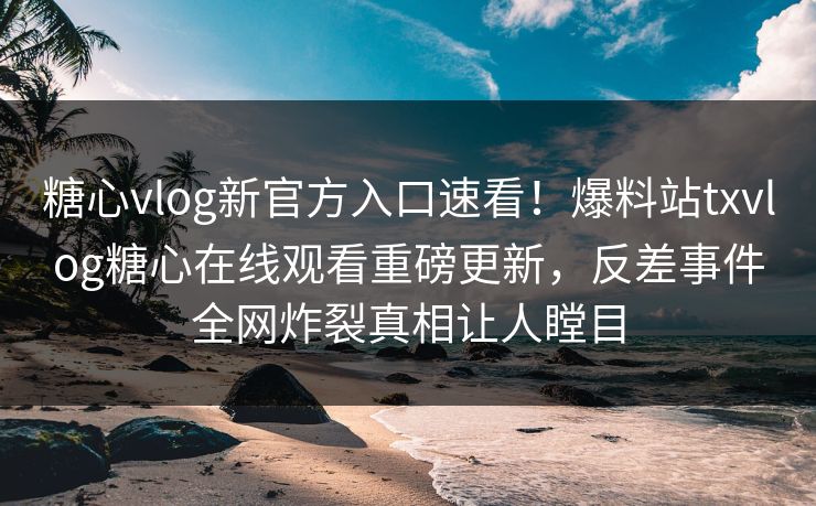 糖心vlog新官方入口速看！爆料站txvlog糖心在线观看重磅更新，反差事件全网炸裂真相让人瞠目