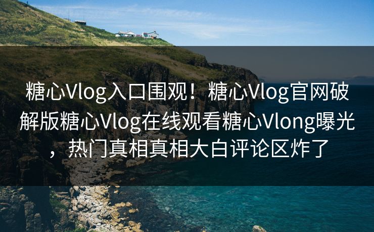 糖心Vlog入口围观！糖心Vlog官网破解版糖心Vlog在线观看糖心Vlong曝光，热门真相真相大白评论区炸了