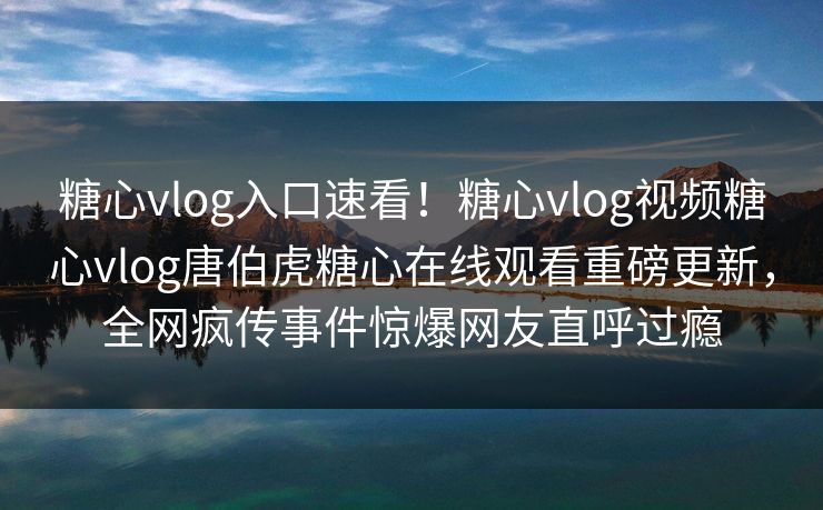 糖心vlog入口速看！糖心vlog视频糖心vlog唐伯虎糖心在线观看重磅更新，全网疯传事件惊爆网友直呼过瘾