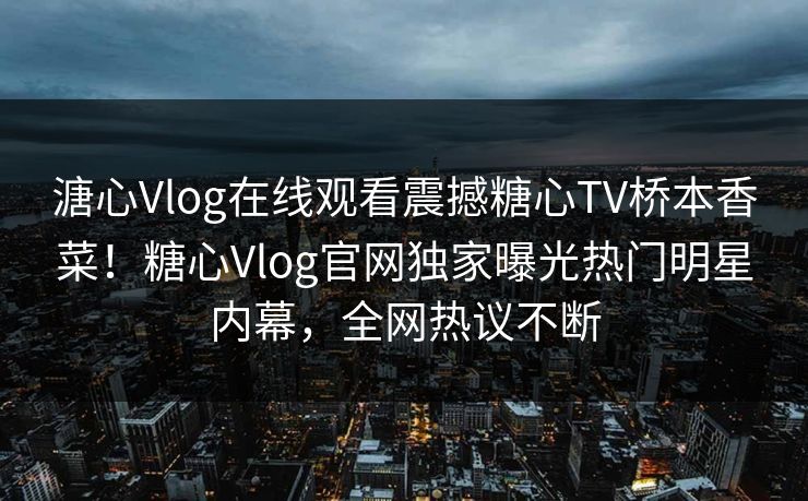 溏心Vlog在线观看震撼糖心TV桥本香菜！糖心Vlog官网独家曝光热门明星内幕，全网热议不断