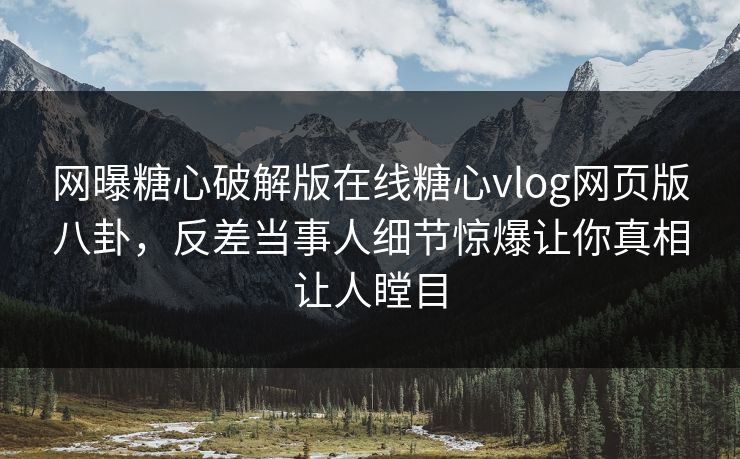 网曝糖心破解版在线糖心vlog网页版八卦，反差当事人细节惊爆让你真相让人瞠目
