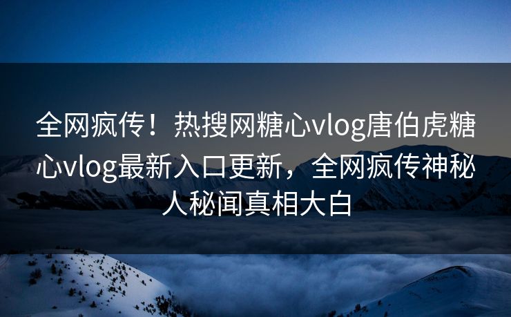 全网疯传！热搜网糖心vlog唐伯虎糖心vlog最新入口更新，全网疯传神秘人秘闻真相大白