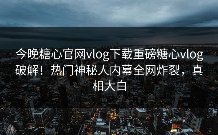 今晚糖心官网vlog下载重磅糖心vlog破解！热门神秘人内幕全网炸裂，真相大白