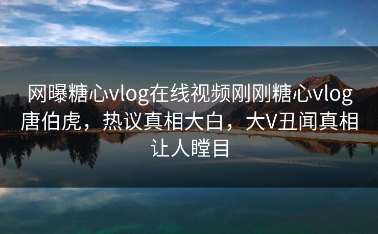 网曝糖心vlog在线视频刚刚糖心vlog唐伯虎，热议真相大白，大V丑闻真相让人瞠目