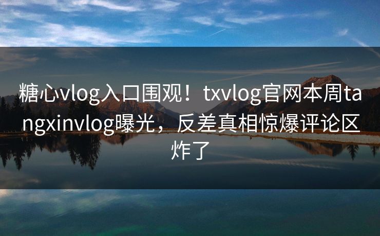 糖心vlog入口围观！txvlog官网本周tangxinvlog曝光，反差真相惊爆评论区炸了