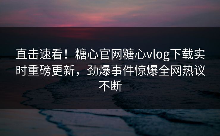 直击速看！糖心官网糖心vlog下载实时重磅更新，劲爆事件惊爆全网热议不断