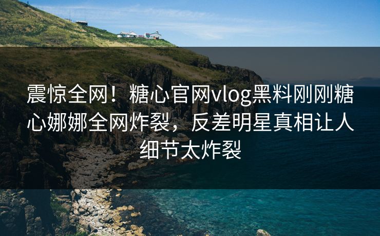 震惊全网！糖心官网vlog黑料刚刚糖心娜娜全网炸裂，反差明星真相让人细节太炸裂
