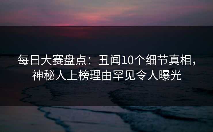 每日大赛盘点：丑闻10个细节真相，神秘人上榜理由罕见令人曝光
