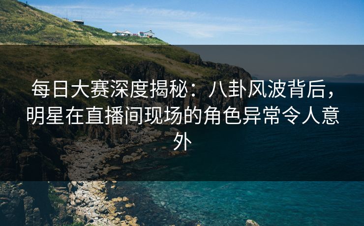 每日大赛深度揭秘：八卦风波背后，明星在直播间现场的角色异常令人意外