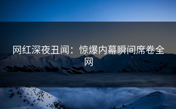 网红深夜丑闻：惊爆内幕瞬间席卷全网
