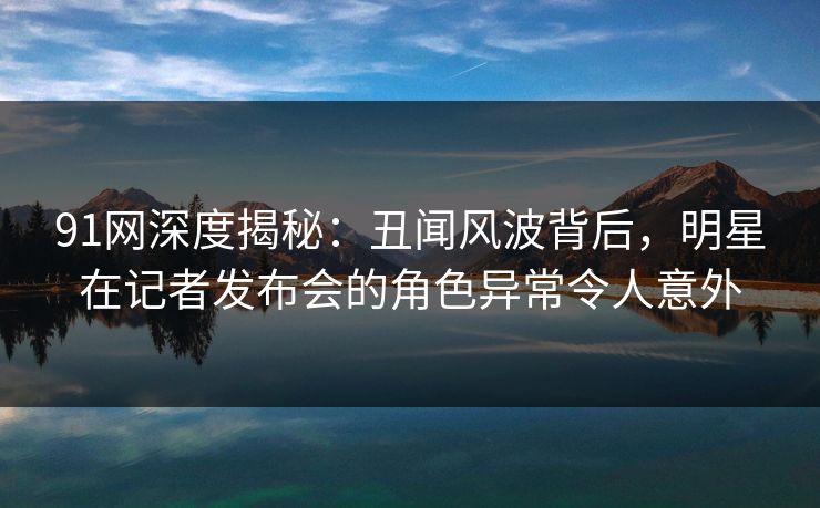 91网深度揭秘：丑闻风波背后，明星在记者发布会的角色异常令人意外