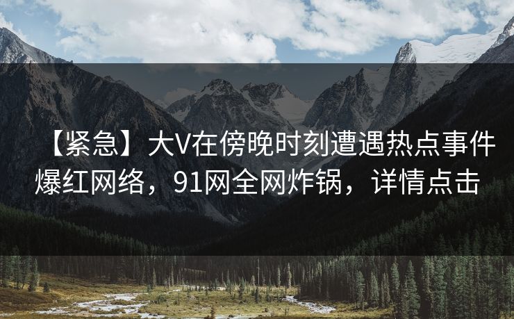 【紧急】大V在傍晚时刻遭遇热点事件爆红网络，91网全网炸锅，详情点击