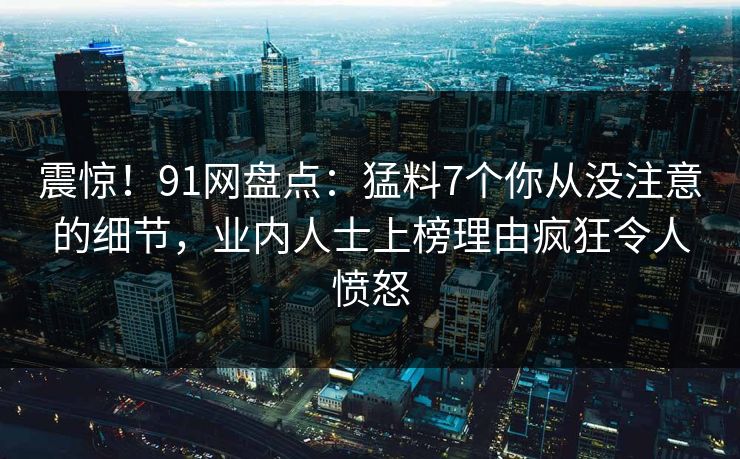 震惊！91网盘点：猛料7个你从没注意的细节，业内人士上榜理由疯狂令人愤怒