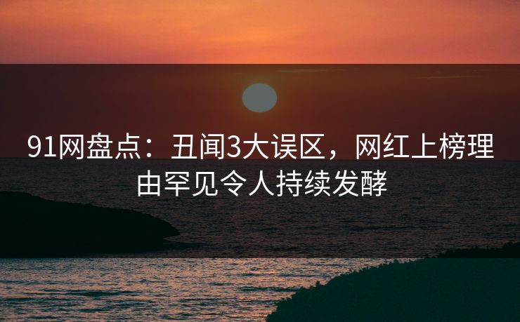 91网盘点：丑闻3大误区，网红上榜理由罕见令人持续发酵