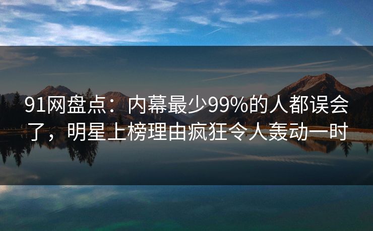 91网盘点：内幕最少99%的人都误会了，明星上榜理由疯狂令人轰动一时