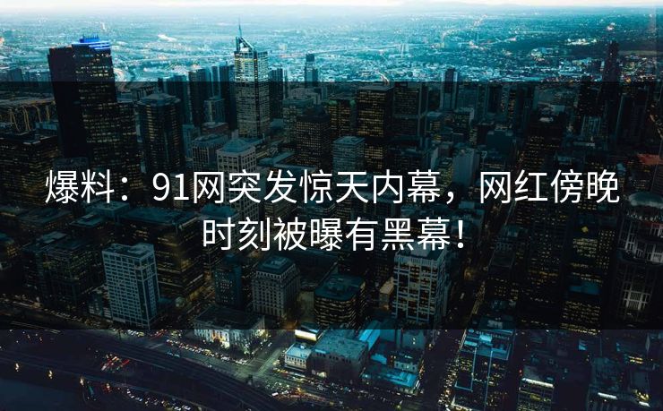爆料：91网突发惊天内幕，网红傍晚时刻被曝有黑幕！
