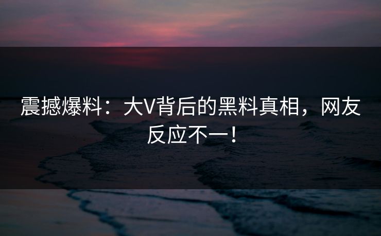 震撼爆料：大V背后的黑料真相，网友反应不一！