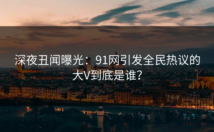 深夜丑闻曝光：91网引发全民热议的大V到底是谁？