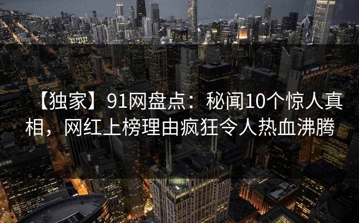 【独家】91网盘点：秘闻10个惊人真相，网红上榜理由疯狂令人热血沸腾