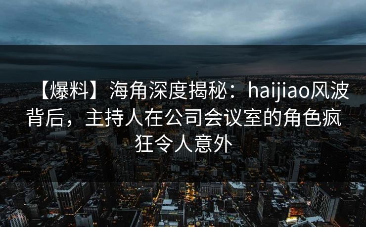 【爆料】海角深度揭秘：haijiao风波背后，主持人在公司会议室的角色疯狂令人意外
