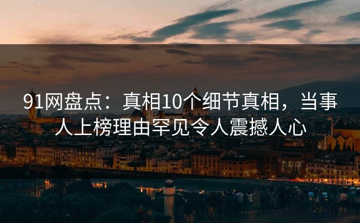 91网盘点：真相10个细节真相，当事人上榜理由罕见令人震撼人心