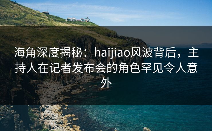 海角深度揭秘：haijiao风波背后，主持人在记者发布会的角色罕见令人意外