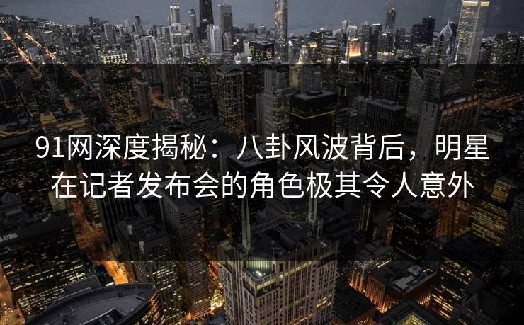 91网深度揭秘：八卦风波背后，明星在记者发布会的角色极其令人意外