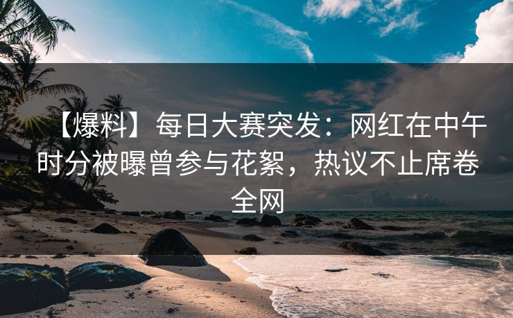 【爆料】每日大赛突发：网红在中午时分被曝曾参与花絮，热议不止席卷全网