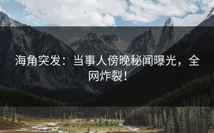 海角突发：当事人傍晚秘闻曝光，全网炸裂！