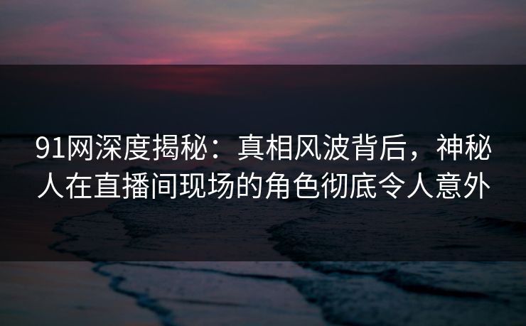 91网深度揭秘：真相风波背后，神秘人在直播间现场的角色彻底令人意外