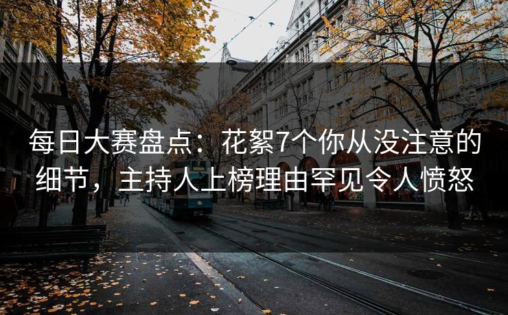 每日大赛盘点：花絮7个你从没注意的细节，主持人上榜理由罕见令人愤怒