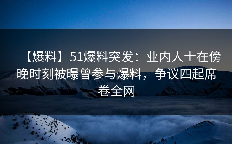 【爆料】51爆料突发：业内人士在傍晚时刻被曝曾参与爆料，争议四起席卷全网