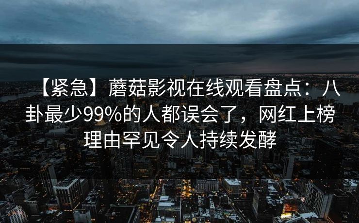 【紧急】蘑菇影视在线观看盘点：八卦最少99%的人都误会了，网红上榜理由罕见令人持续发酵