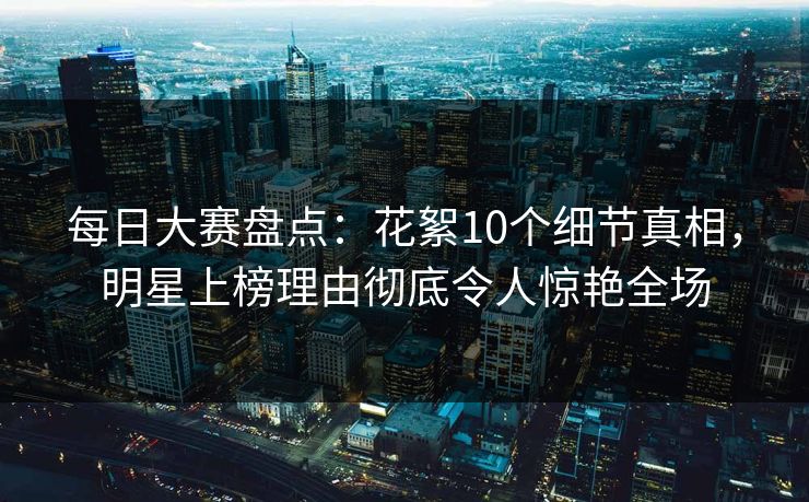 每日大赛盘点：花絮10个细节真相，明星上榜理由彻底令人惊艳全场