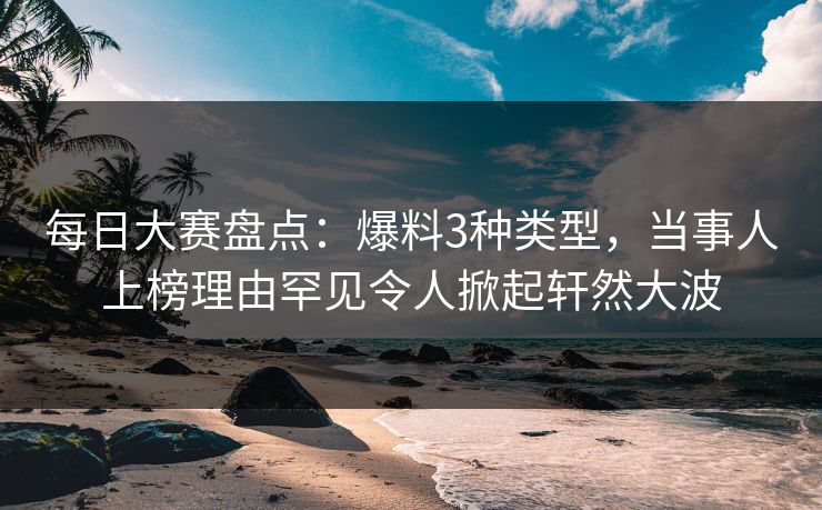 每日大赛盘点：爆料3种类型，当事人上榜理由罕见令人掀起轩然大波