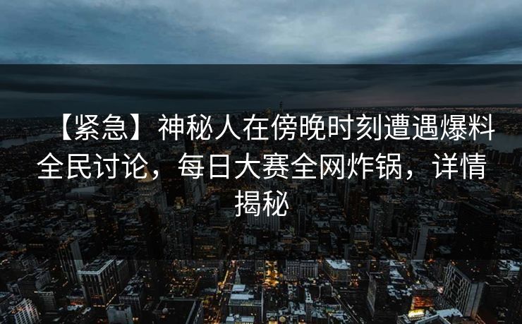 【紧急】神秘人在傍晚时刻遭遇爆料全民讨论，每日大赛全网炸锅，详情揭秘