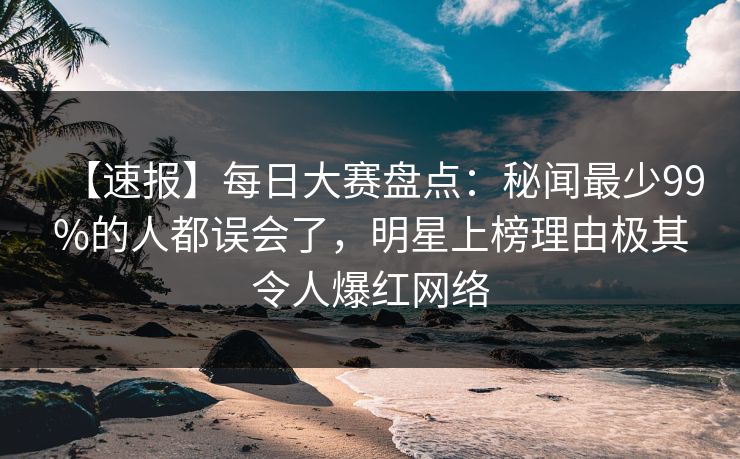 【速报】每日大赛盘点：秘闻最少99%的人都误会了，明星上榜理由极其令人爆红网络