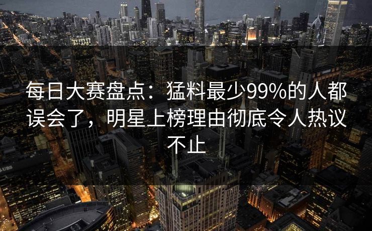每日大赛盘点：猛料最少99%的人都误会了，明星上榜理由彻底令人热议不止