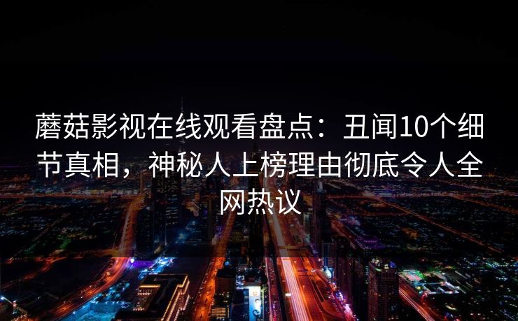蘑菇影视在线观看盘点：丑闻10个细节真相，神秘人上榜理由彻底令人全网热议