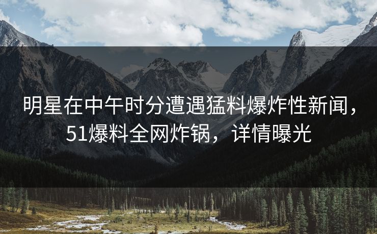 明星在中午时分遭遇猛料爆炸性新闻，51爆料全网炸锅，详情曝光