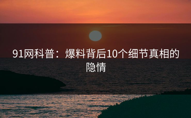 91网科普：爆料背后10个细节真相的隐情