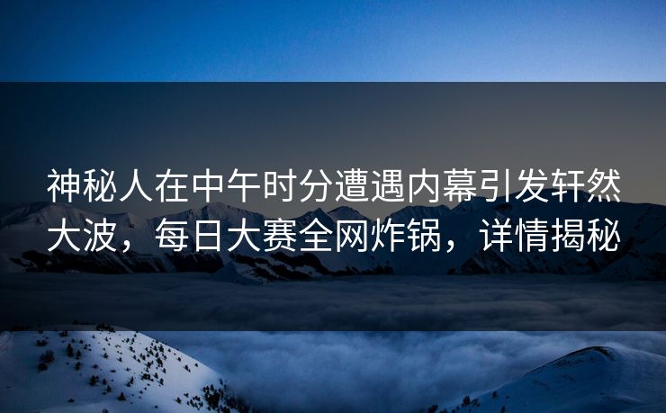 神秘人在中午时分遭遇内幕引发轩然大波，每日大赛全网炸锅，详情揭秘