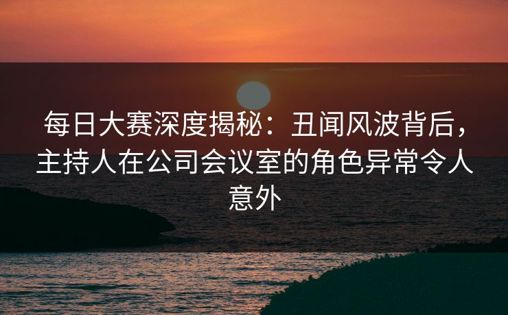 每日大赛深度揭秘：丑闻风波背后，主持人在公司会议室的角色异常令人意外