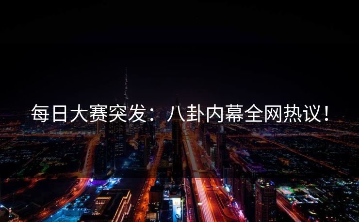 每日大赛突发：八卦内幕全网热议！