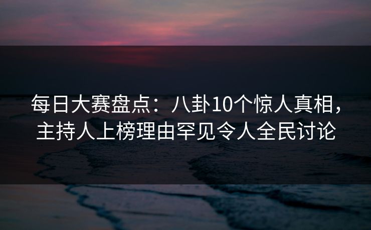 每日大赛盘点：八卦10个惊人真相，主持人上榜理由罕见令人全民讨论