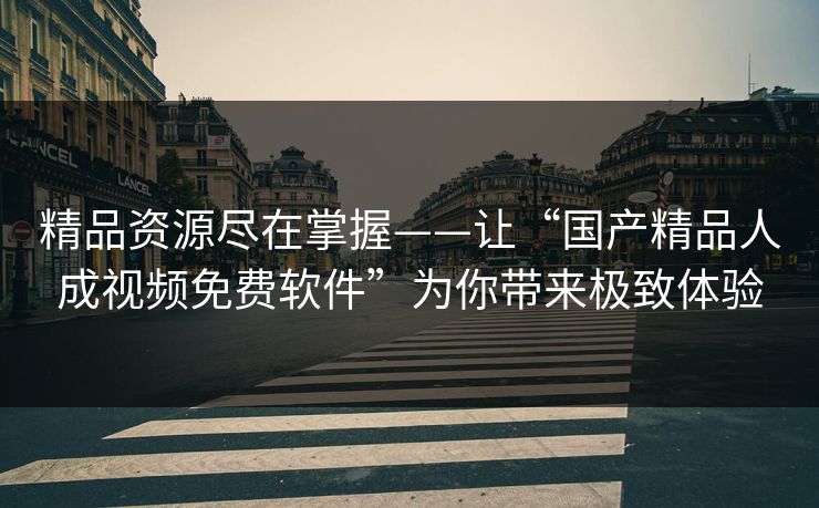精品资源尽在掌握——让“国产精品人成视频免费软件”为你带来极致体验