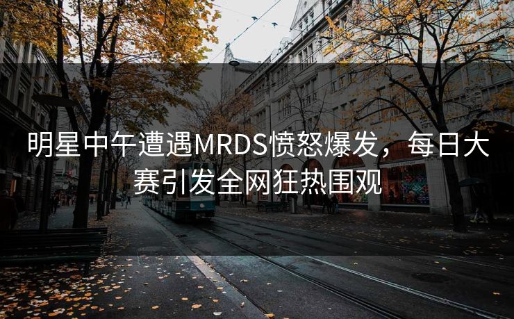 明星中午遭遇MRDS愤怒爆发，每日大赛引发全网狂热围观
