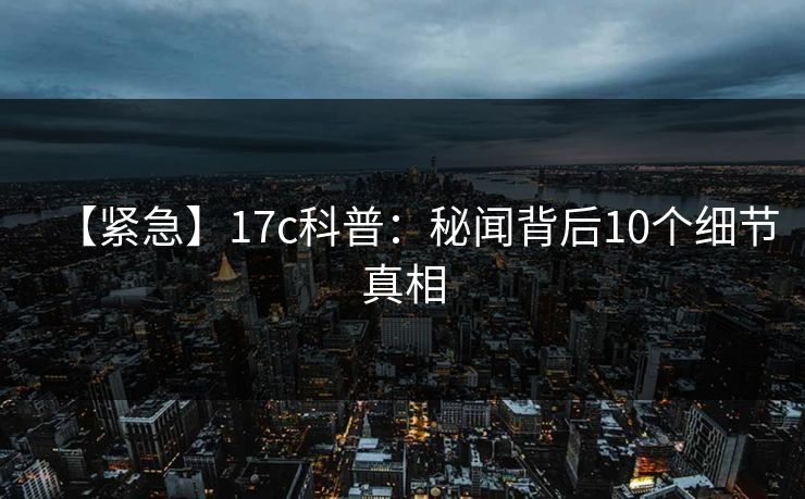 【紧急】17c科普：秘闻背后10个细节真相